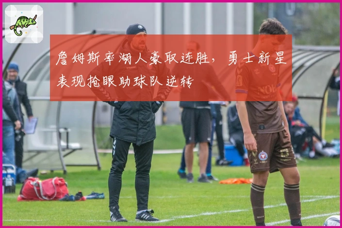 詹姆斯率湖人豪取连胜,勇士新星表现抢眼助球队逆转