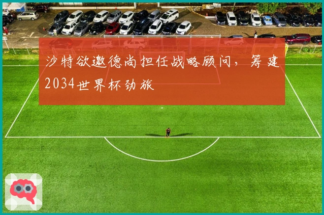 沙特欲邀德尚担任战略顾问,筹建2034世界杯劲旅