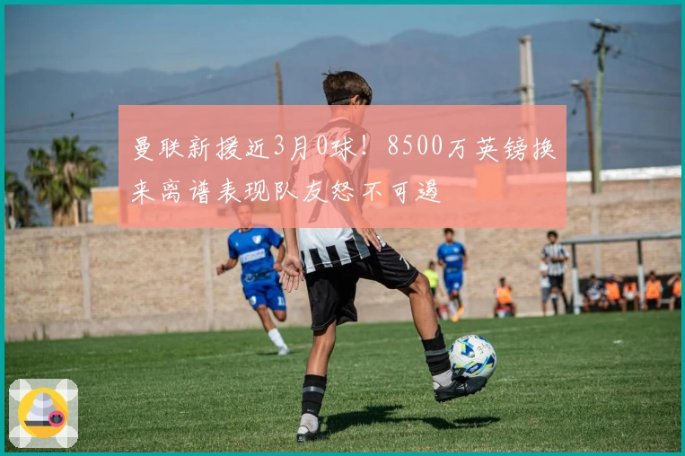 曼联新援近3月0球！8500万英镑换来离谱表现队友怒不可遏