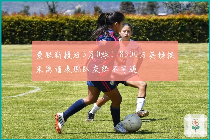 曼联新援近3月0球！8500万英镑换来离谱表现队友怒不可遏