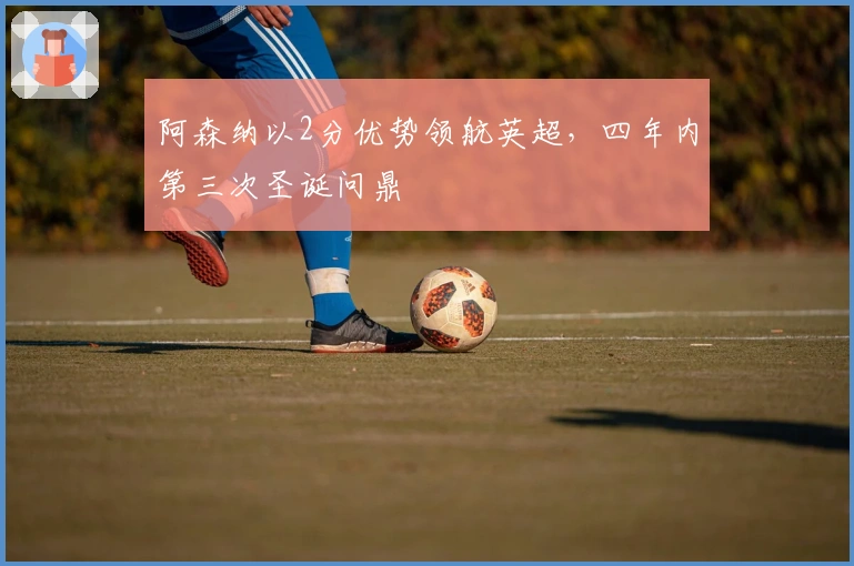 阿森纳以2分优势领航英超，四年内第三次圣诞问鼎